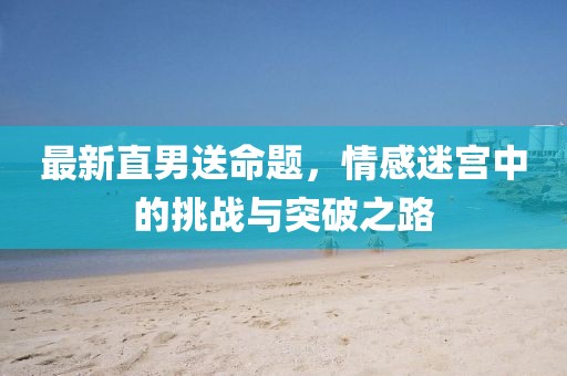 最新直男送命题，情感迷宫中的挑战与突破之路