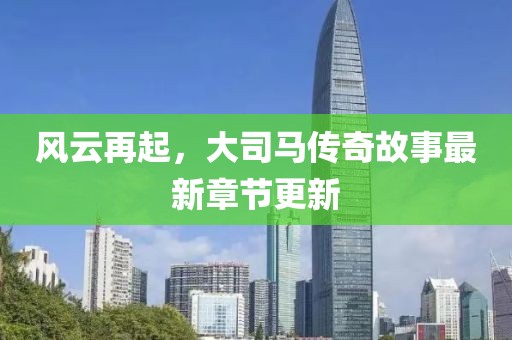 风云再起，大司马传奇故事最新章节更新