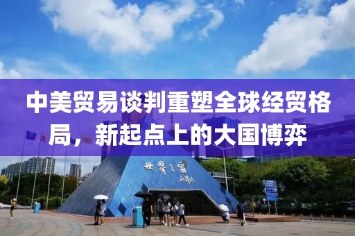中美贸易谈判重塑全球经贸格局，新起点上的大国博弈