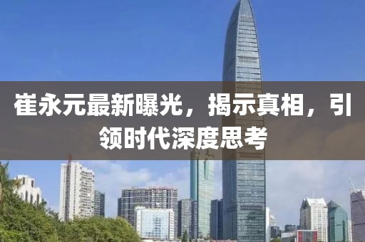 崔永元最新曝光，揭示真相，引领时代深度思考