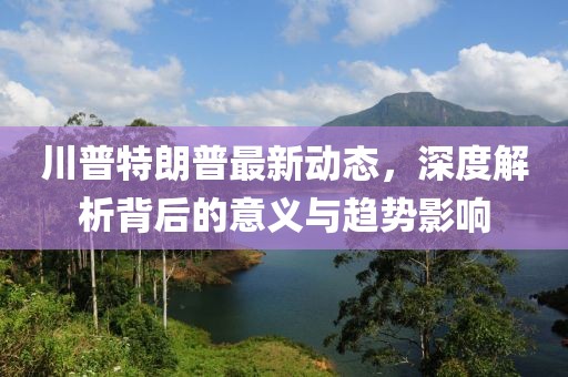 川普特朗普最新动态，深度解析背后的意义与趋势影响