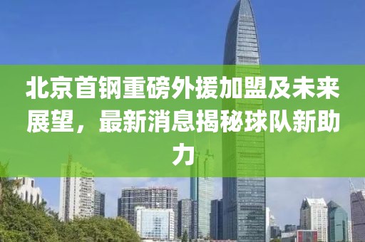 北京首钢重磅外援加盟及未来展望，最新消息揭秘球队新助力