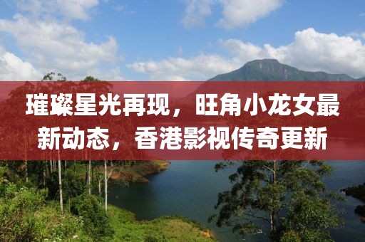 璀璨星光再现，旺角小龙女最新动态，香港影视传奇更新