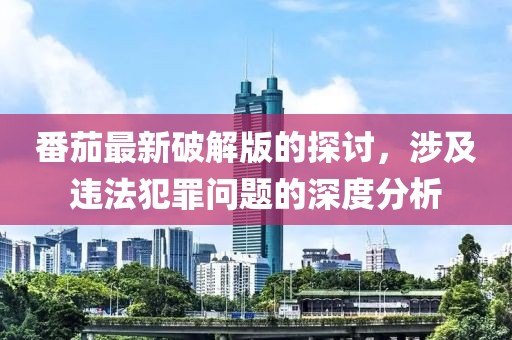 番茄最新破解版的探讨，涉及违法犯罪问题的深度分析