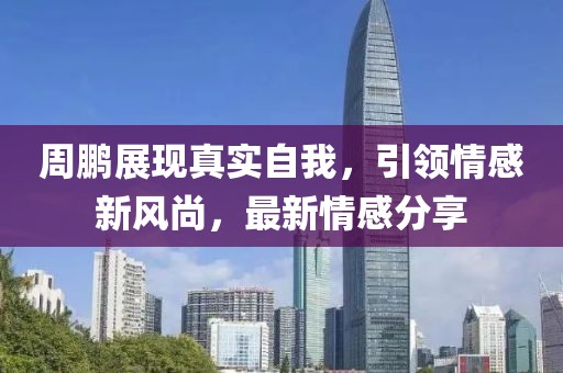 周鹏展现真实自我，引领情感新风尚，最新情感分享