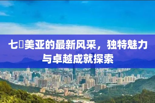 七沢美亚的最新风采，独特魅力与卓越成就探索
