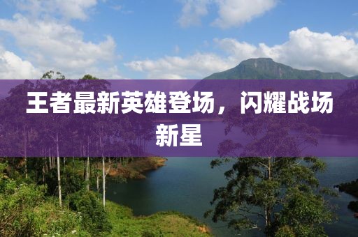 王者最新英雄登场，闪耀战场新星