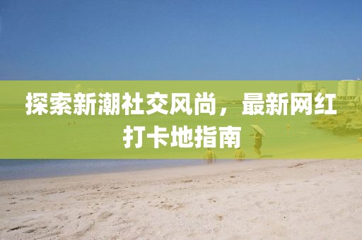 探索新潮社交风尚，最新网红打卡地指南