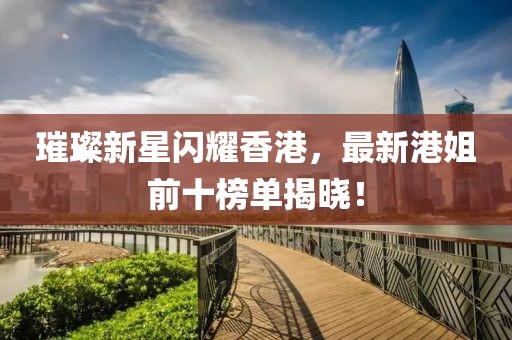璀璨新星闪耀香港，最新港姐前十榜单揭晓！