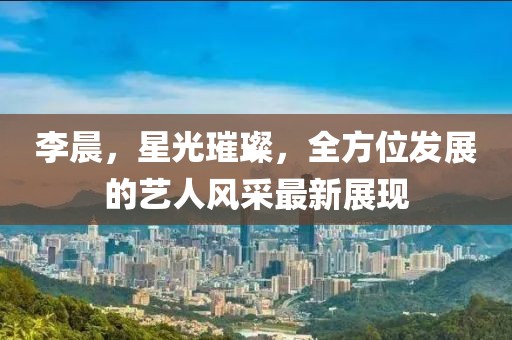 李晨，星光璀璨，全方位发展的艺人风采最新展现