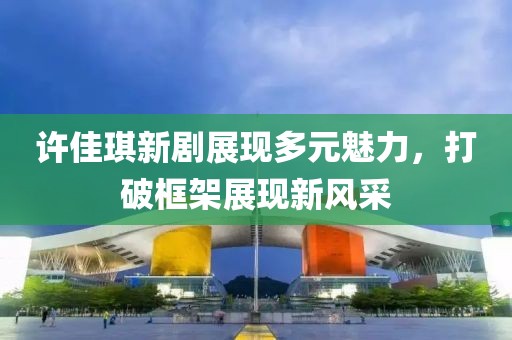 许佳琪新剧展现多元魅力，打破框架展现新风采
