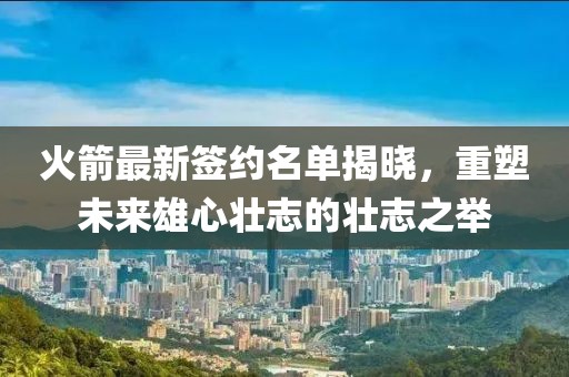 火箭最新签约名单揭晓，重塑未来雄心壮志的壮志之举
