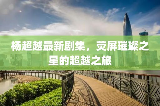 杨超越最新剧集，荧屏璀璨之星的超越之旅