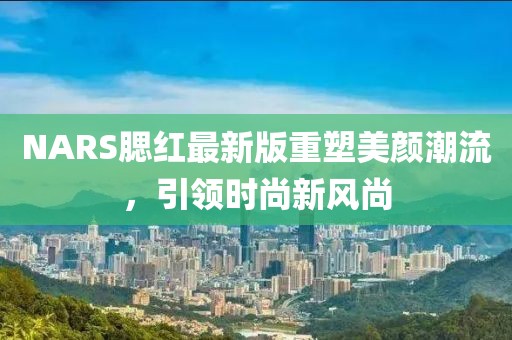 NARS腮红最新版重塑美颜潮流，引领时尚新风尚