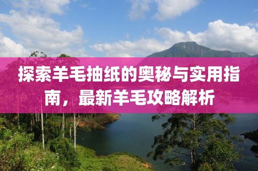 探索羊毛抽纸的奥秘与实用指南，最新羊毛攻略解析