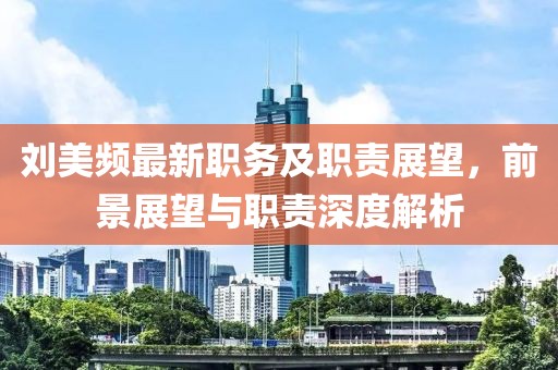 刘美频最新职务及职责展望，前景展望与职责深度解析
