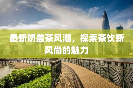 最新奶盖茶风潮，探索茶饮新风尚的魅力