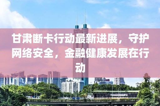 甘肃断卡行动最新进展，守护网络安全，金融健康发展在行动