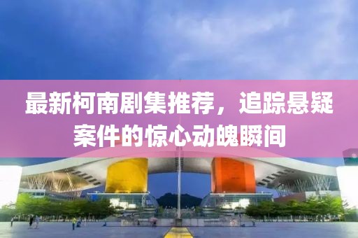 最新柯南剧集推荐，追踪悬疑案件的惊心动魄瞬间