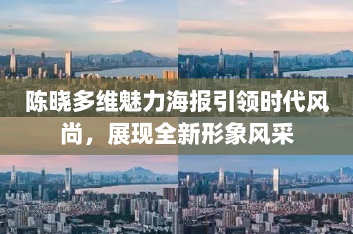 陈晓多维魅力海报引领时代风尚，展现全新形象风采