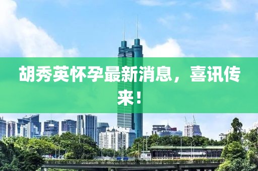 胡秀英怀孕最新消息，喜讯传来！