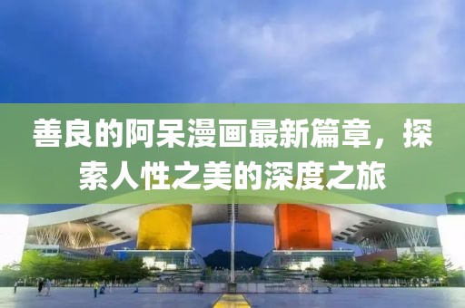 善良的阿呆漫画最新篇章，探索人性之美的深度之旅