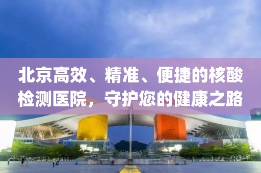 北京高效、精准、便捷的核酸检测医院，守护您的健康之路