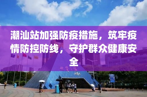 潮汕站加强防疫措施，筑牢疫情防控防线，守护群众健康安全