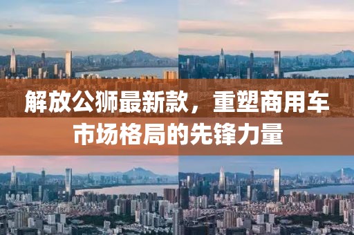 解放公狮最新款，重塑商用车市场格局的先锋力量