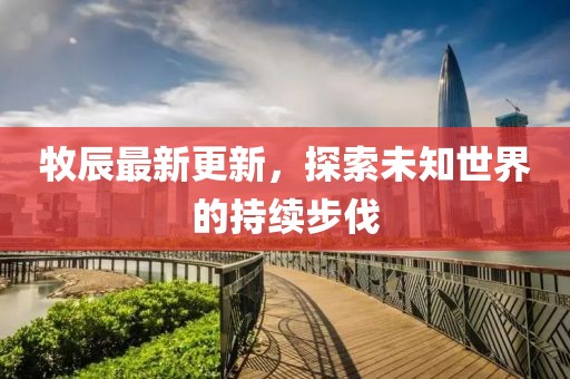 牧辰最新更新，探索未知世界的持续步伐