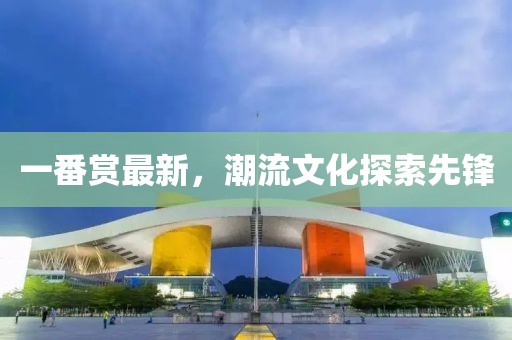 一番赏最新，潮流文化探索先锋
