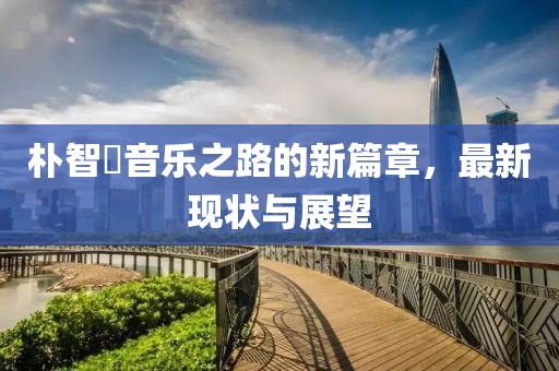 朴智旻音乐之路的新篇章，最新现状与展望