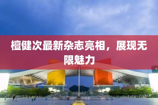 檀健次最新杂志亮相，展现无限魅力