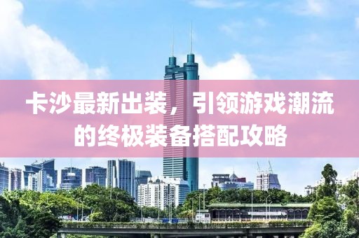 卡沙最新出装，引领游戏潮流的终极装备搭配攻略