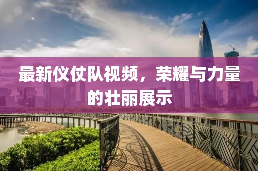 最新仪仗队视频，荣耀与力量的壮丽展示