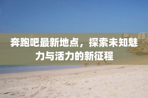 奔跑吧最新地点，探索未知魅力与活力的新征程