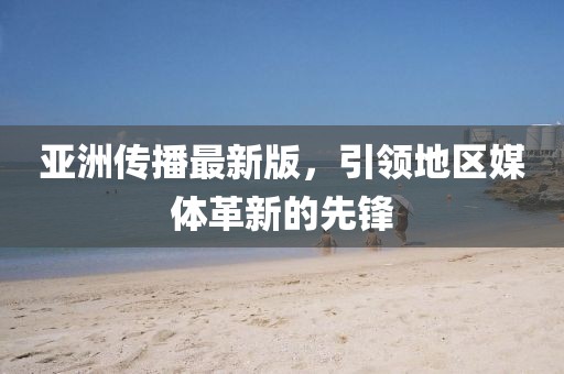 亚洲传播最新版，引领地区媒体革新的先锋