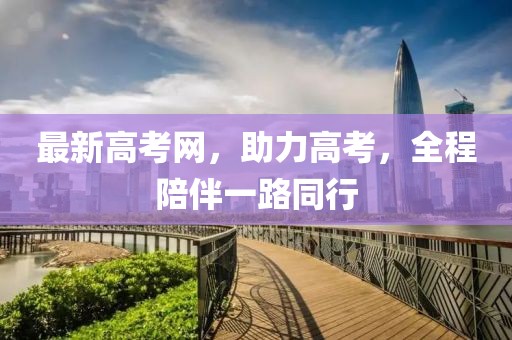 最新高考网，助力高考，全程陪伴一路同行