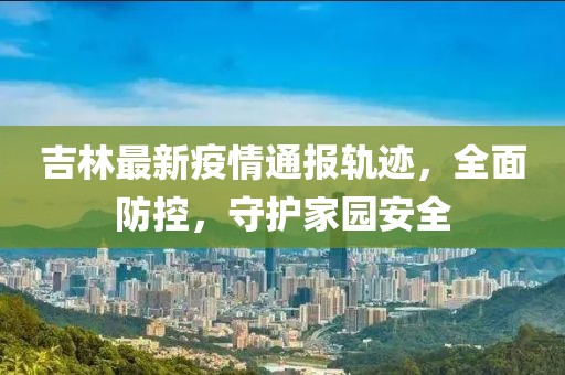 吉林最新疫情通报轨迹，全面防控，守护家园安全