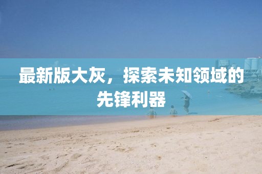 最新版大灰，探索未知领域的先锋利器