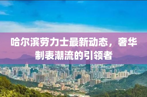 哈尔滨劳力士最新动态，奢华制表潮流的引领者