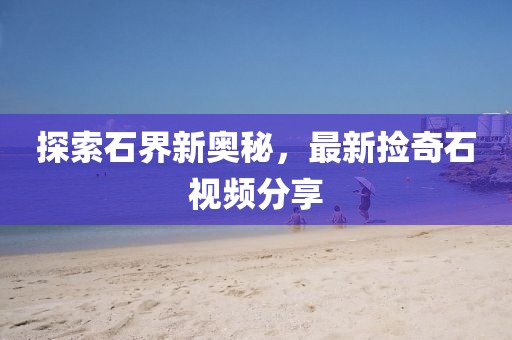 探索石界新奥秘，最新捡奇石视频分享