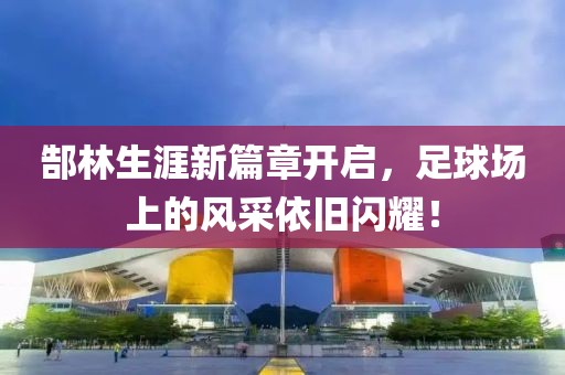郜林生涯新篇章开启，足球场上的风采依旧闪耀！