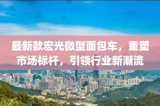 最新款宏光微型面包车，重塑市场标杆，引领行业新潮流
