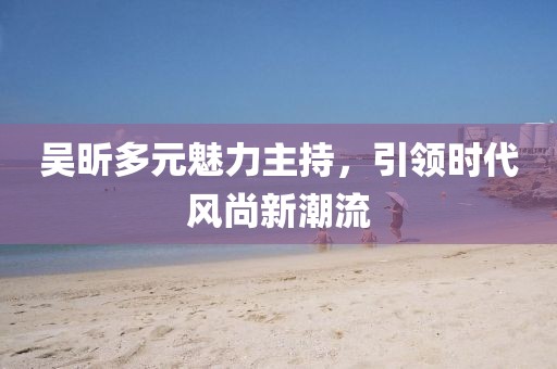 吴昕多元魅力主持，引领时代风尚新潮流