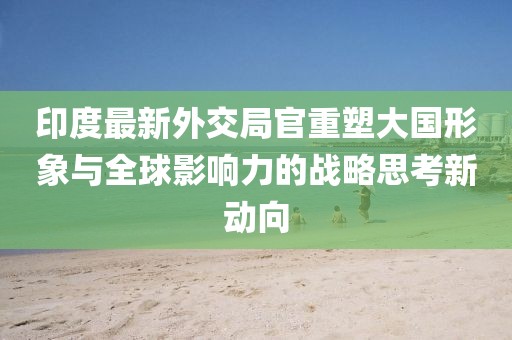 印度最新外交局官重塑大国形象与全球影响力的战略思考新动向