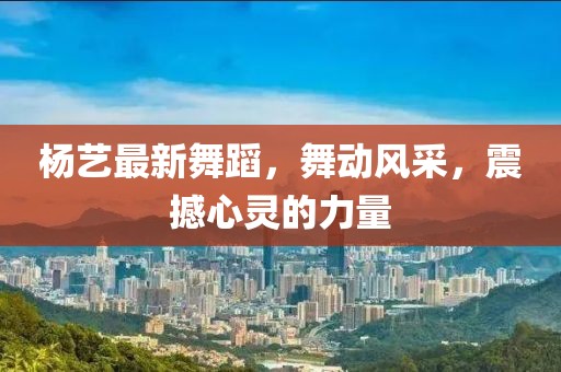 杨艺最新舞蹈，舞动风采，震撼心灵的力量