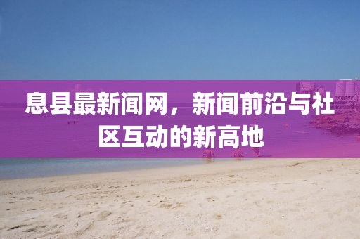 息县最新闻网，新闻前沿与社区互动的新高地