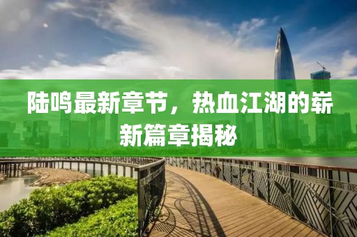 陆鸣最新章节，热血江湖的崭新篇章揭秘