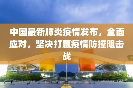 中国最新肺炎疫情发布，全面应对，坚决打赢疫情防控阻击战
